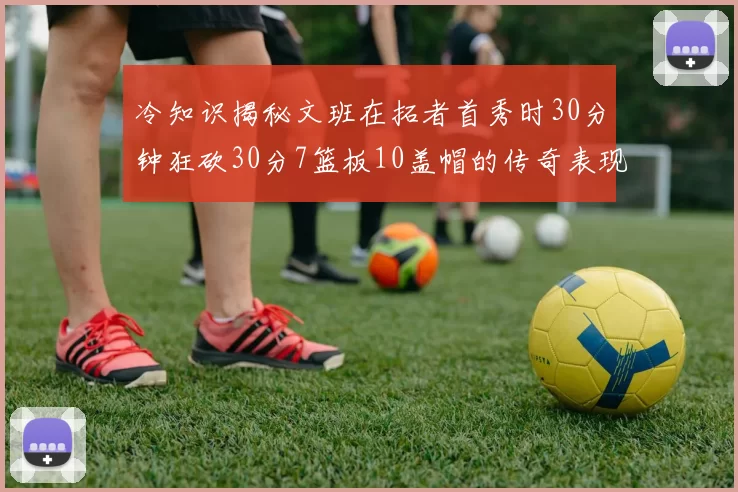 冷知识揭秘文班在拓者首秀时30分钟狂砍30分7篮板10盖帽的传奇表现