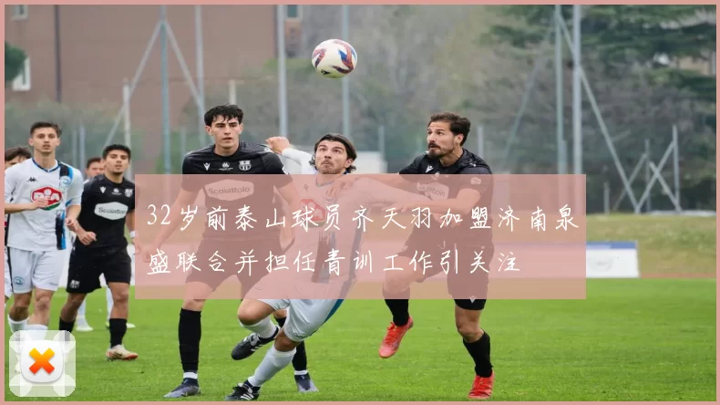 32岁前泰山球员齐天羽加盟济南泉盛联合并担任青训工作引关注