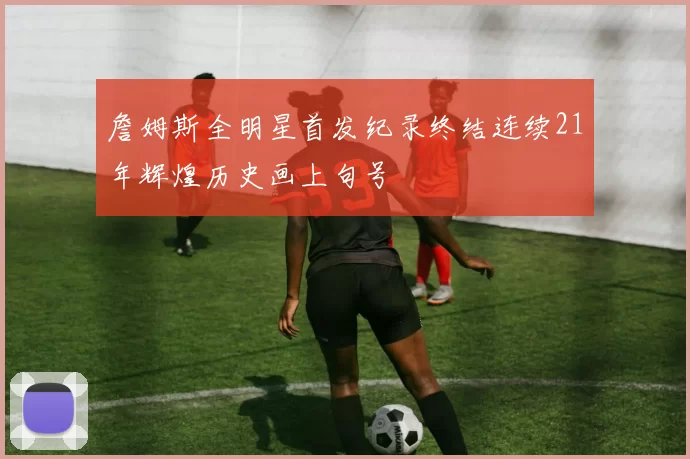 詹姆斯全明星首发纪录终结连续21年辉煌历史画上句号
