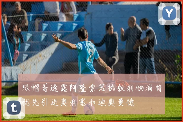 绿帽哥透露阿隆索若执教利物浦将优先引进奥利塞和迪奥曼德