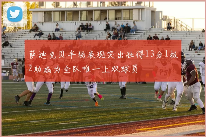萨迪克贝半场表现突出独得13分1板2助成为全队唯一上双球员