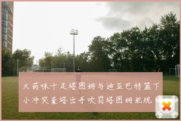 火药味十足塔图姆与迪亚巴特篮下小冲突奎塔出手吹罚塔图姆犯规