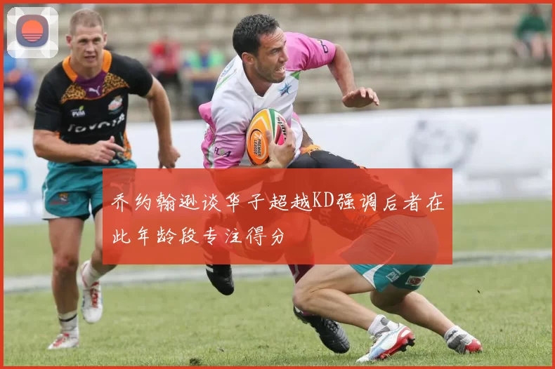 乔约翰逊谈华子超越KD强调后者在此年龄段专注得分