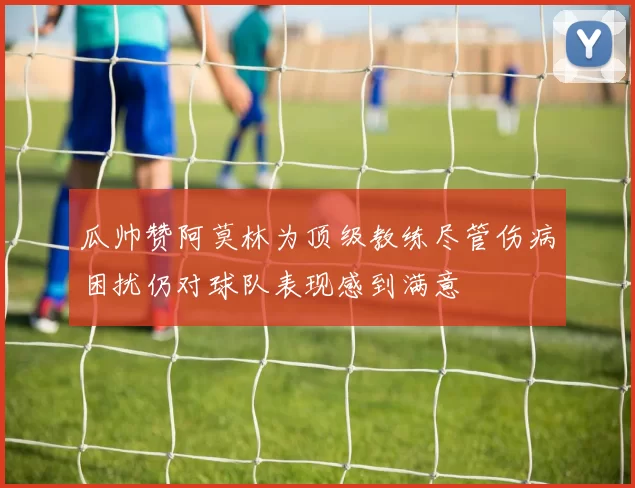 瓜帅赞阿莫林为顶级教练尽管伤病困扰仍对球队表现感到满意