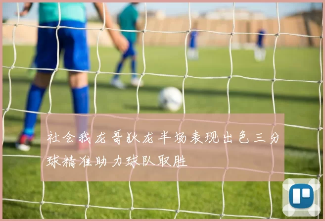 社会我龙哥狄龙半场表现出色三分球精准助力球队取胜